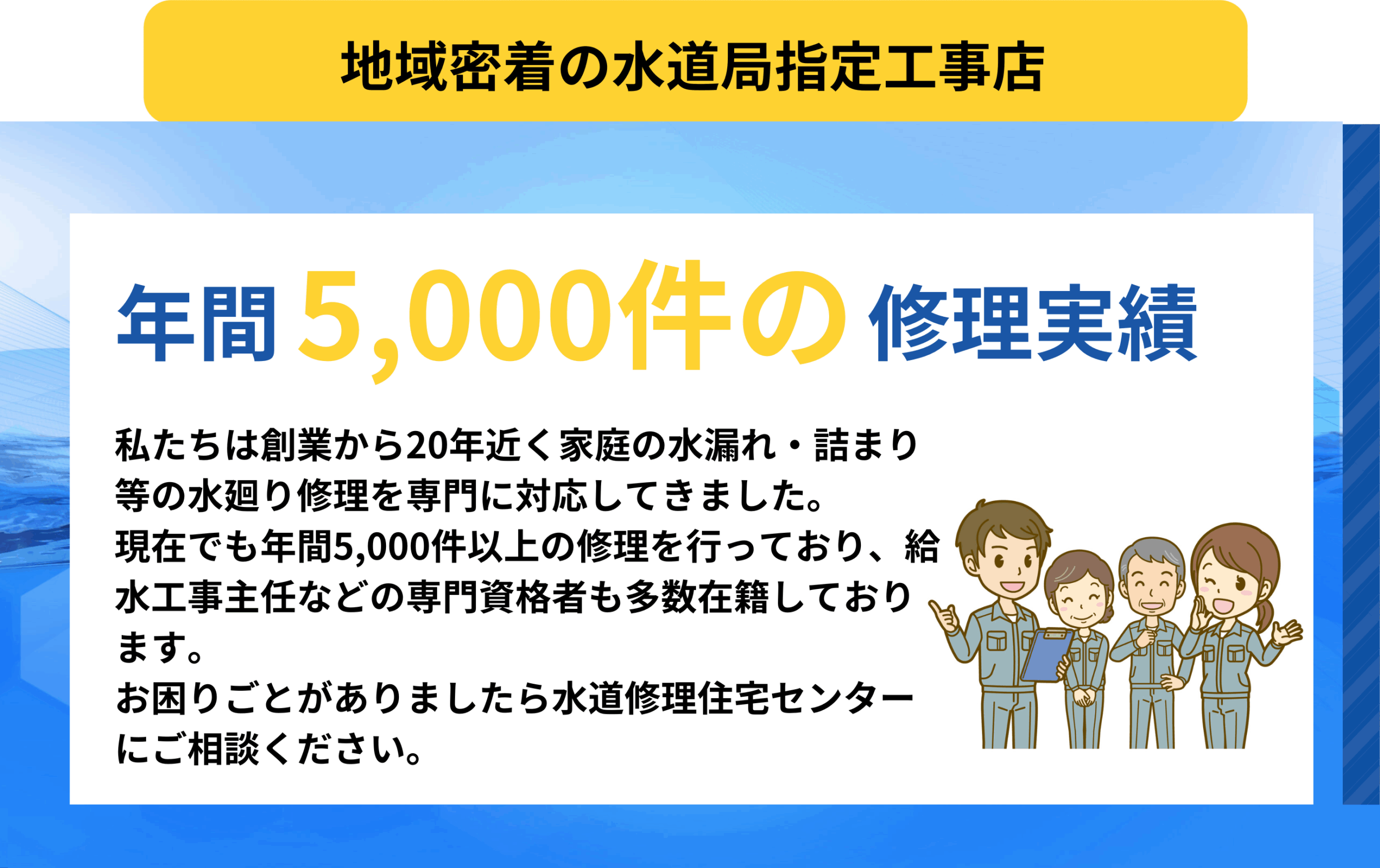 地域密着の水道局指定工事店
年間5000件の修理実績
私たちは創業から20年近く家庭の水漏れ・詰まり等の水廻り修理を専門に対応してきました。
現在でも年間5000件以上の修理を行っており、給水工事主任などの専門資格者も多数在籍しております。
お困りごとがありましたら水道修理住宅センターにご相談ください。